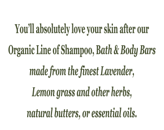 Youll absolutely love your skin after our  Organic Line of Shampoo, Bath & Body Bars  made from the finest Lavender,  Lemon grass and other herbs,  natural butters, or essential oils.